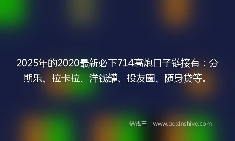 2025年的2020最新必下714高炮口子链接有：分期乐、拉卡拉、洋钱罐、投友圈、随身贷等。