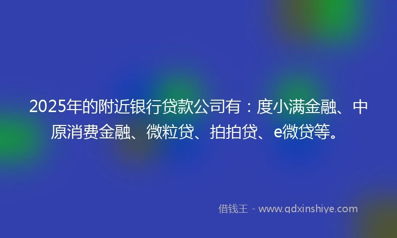 2025年的附近银行贷款公司有：度小满金融、中原消费金融、微粒贷、拍拍贷、e微贷等。