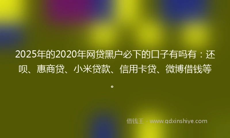 2025年的2020年网贷黑户必下的口子有吗有：还呗、惠商贷、小米贷款、信用卡贷、微博借钱等。