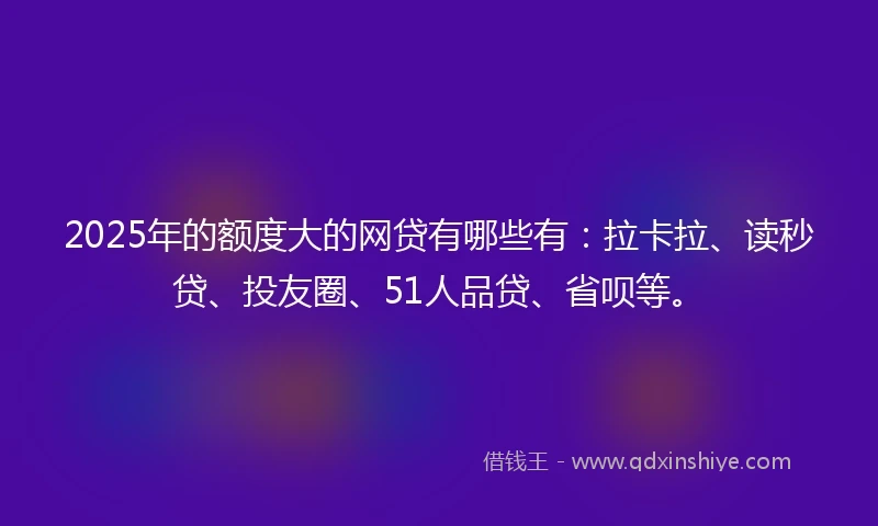 2025年的额度大的网贷有哪些有：拉卡拉、读秒贷、投友圈、51人品贷、省呗等。