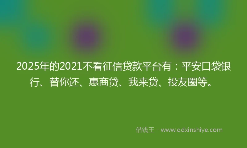 2025年的2021不看征信贷款平台有：平安口袋银行、替你还、惠商贷、我来贷、投友圈等。