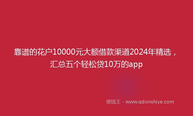 靠谱的花户10000元大额借款渠道2024年精选，汇总五个轻松贷10万的app