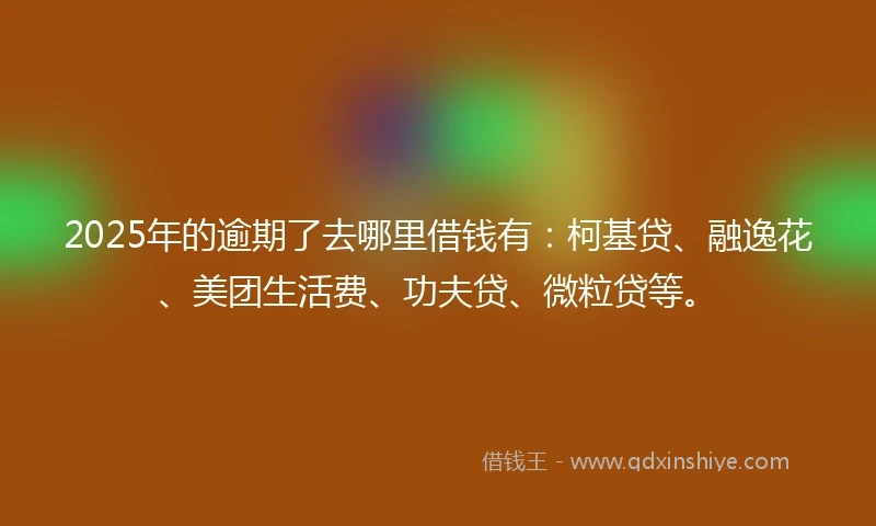 2025年的逾期了去哪里借钱有：柯基贷、融逸花、美团生活费、功夫贷、微粒贷等。