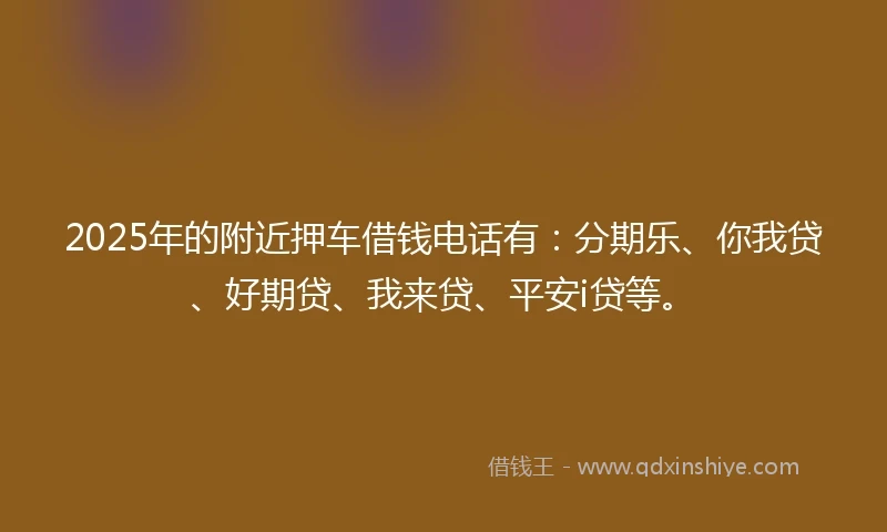 2025年的附近押车借钱电话有：分期乐、你我贷、好期贷、我来贷、平安i贷等。