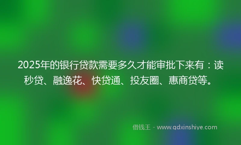 2025年的银行贷款需要多久才能审批下来有：读秒贷、融逸花、快贷通、投友圈、惠商贷等。