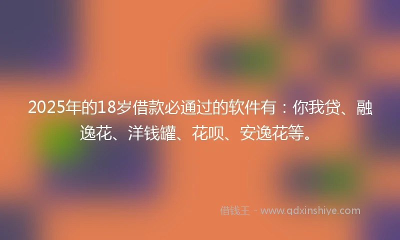 2025年的18岁借款必通过的软件有：你我贷、融逸花、洋钱罐、花呗、安逸花等。
