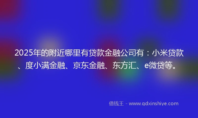 2025年的附近哪里有贷款金融公司有：小米贷款、度小满金融、京东金融、东方汇、e微贷等。