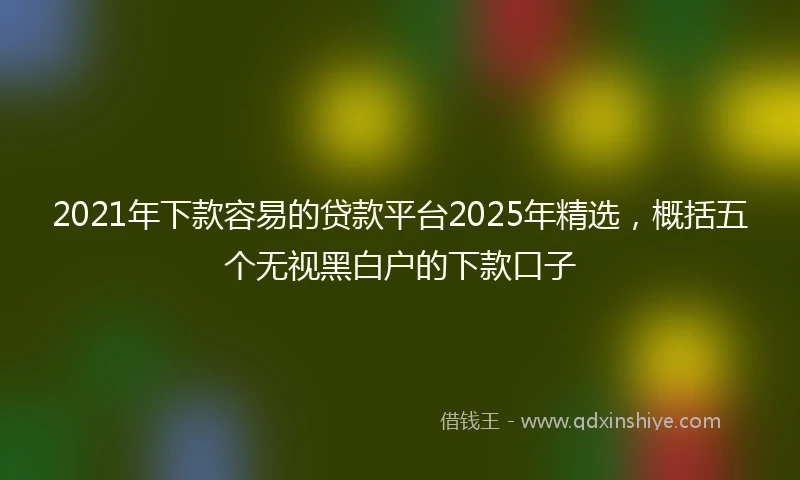 2021年下款容易的贷款平台2025年精选，概括五个无视黑白户的下款口子