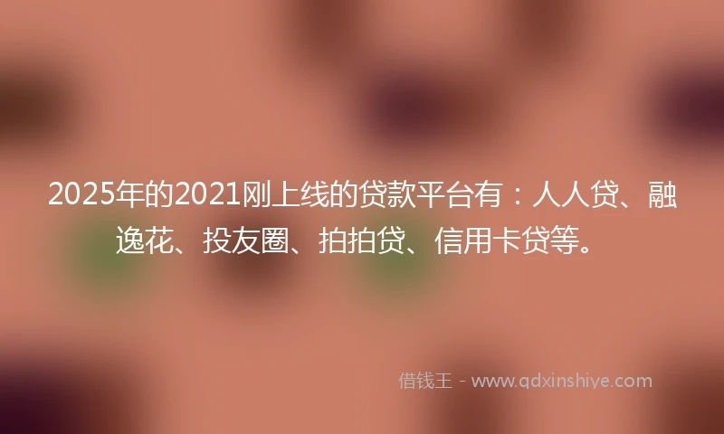 2025年的2021刚上线的贷款平台有：人人贷、融逸花、投友圈、拍拍贷、信用卡贷等。