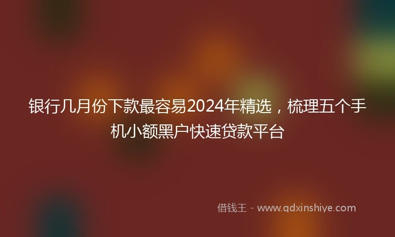 银行几月份下款最容易2024年精选，梳理五个手机小额黑户快速贷款平台