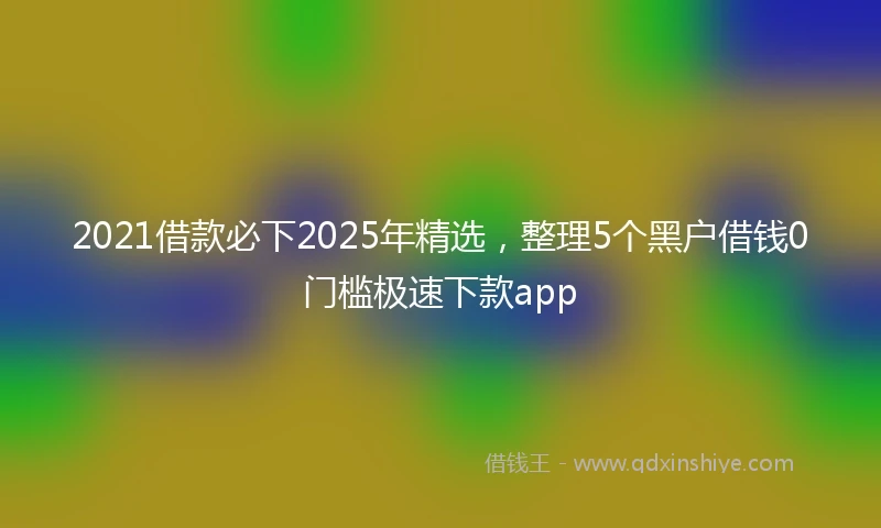 2021借款必下2025年精选，整理5个黑户借钱0门槛极速下款app