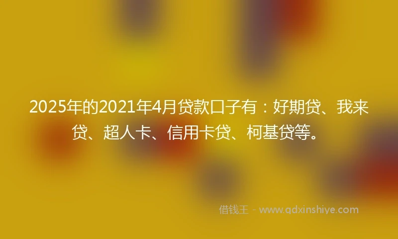 2025年的2021年4月贷款口子有：好期贷、我来贷、超人卡、信用卡贷、柯基贷等。
