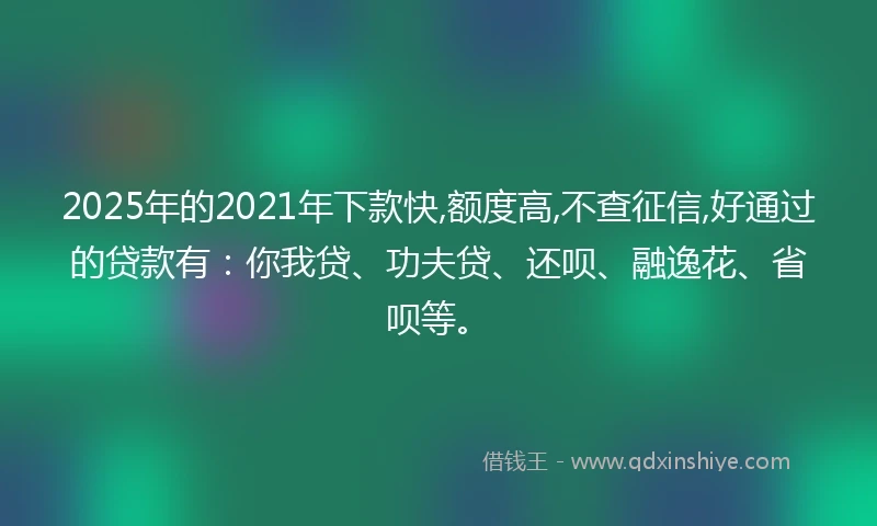 2025年的2021年下款快,额度高,不查征信,好通过的贷款有：你我贷、功夫贷、还呗、融逸花、省呗等。