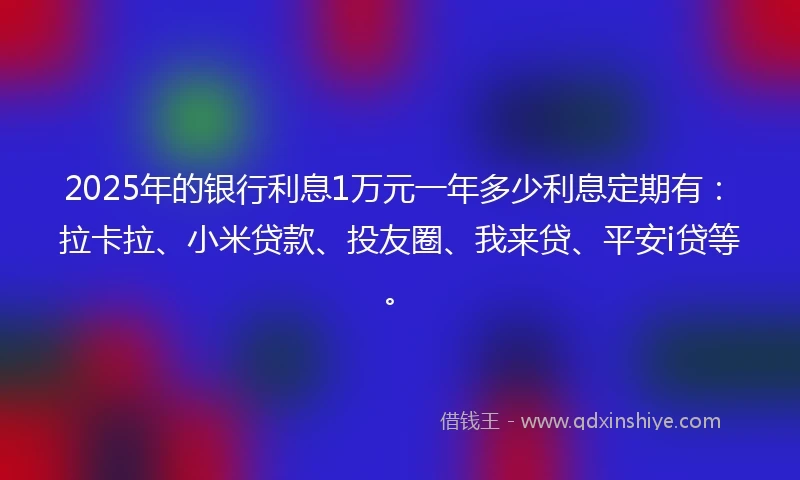 2025年的银行利息1万元一年多少利息定期有：拉卡拉、小米贷款、投友圈、我来贷、平安i贷等。