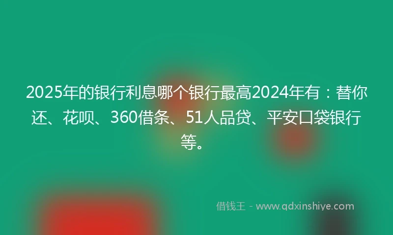 2025年的银行利息哪个银行最高2024年有：替你还、花呗、360借条、51人品贷、平安口袋银行等。