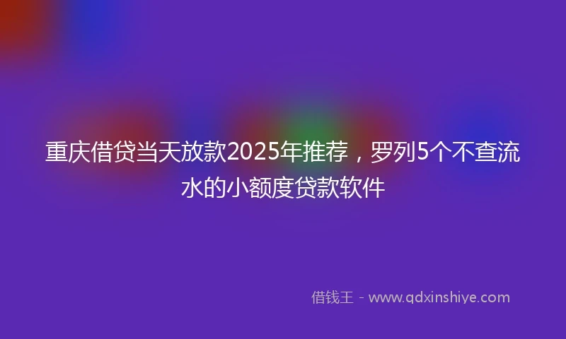 重庆借贷当天放款2025年推荐，罗列5个不查流水的小额度贷款软件