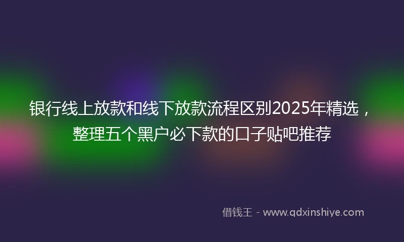 银行线上放款和线下放款流程区别2025年精选，整理五个黑户必下款的口子贴吧推荐