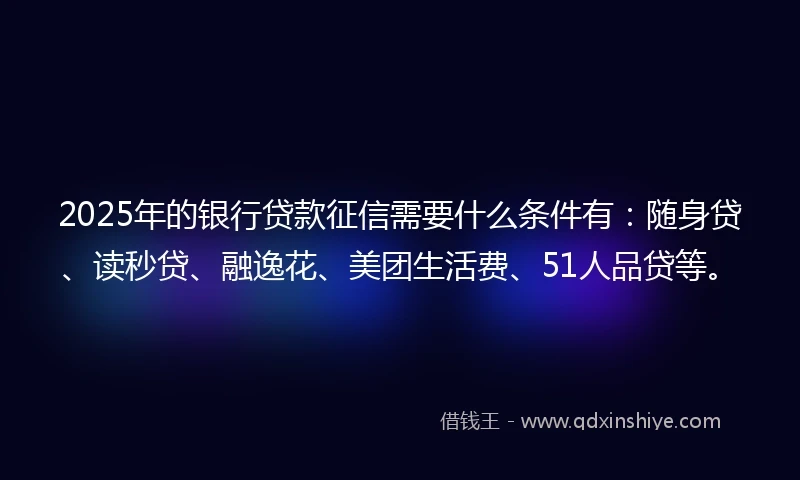 2025年的银行贷款征信需要什么条件有：随身贷、读秒贷、融逸花、美团生活费、51人品贷等。