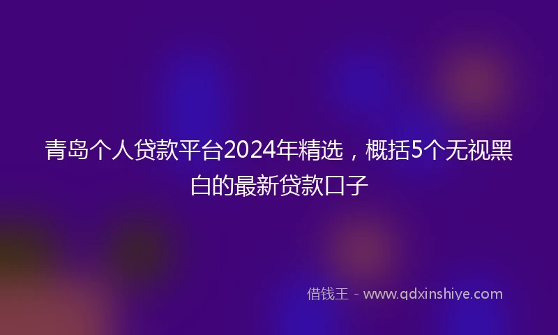 青岛个人贷款平台2024年精选，概括5个无视黑白的最新贷款口子
