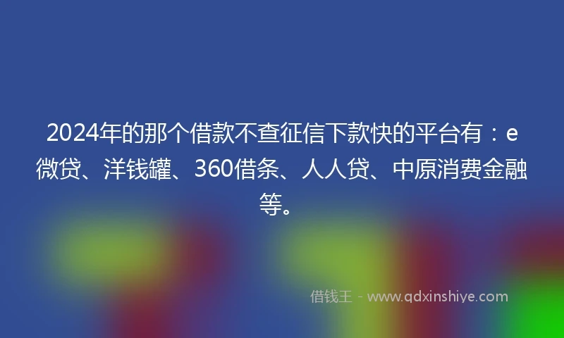 2024年的那个借款不查征信下款快的平台有：e微贷、洋钱罐、360借条、人人贷、中原消费金融等。