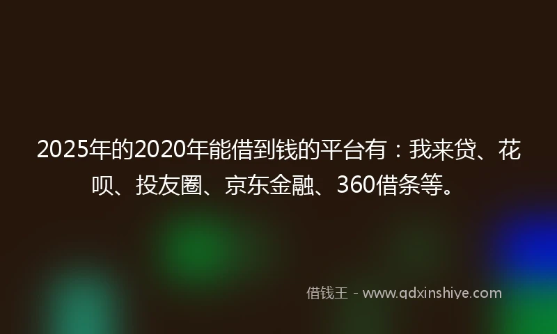 2025年的2020年能借到钱的平台有：我来贷、花呗、投友圈、京东金融、360借条等。