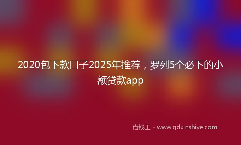 2020包下款口子2025年推荐，罗列5个必下的小额贷款app