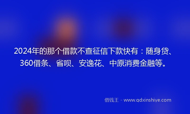 2024年的那个借款不查征信下款快有：随身贷、360借条、省呗、安逸花、中原消费金融等。