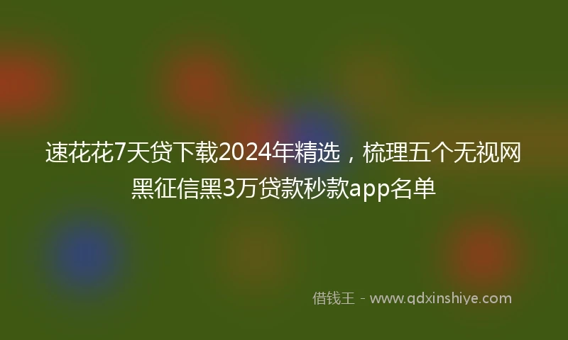 速花花7天贷下载2024年精选，梳理五个无视网黑征信黑3万贷款秒款app名单