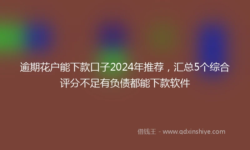 逾期花户能下款口子2024年推荐，汇总5个综合评分不足有负债都能下款软件
