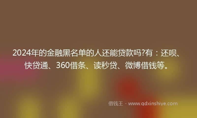 2024年的金融黑名单的人还能贷款吗?有：还呗、快贷通、360借条、读秒贷、微博借钱等。