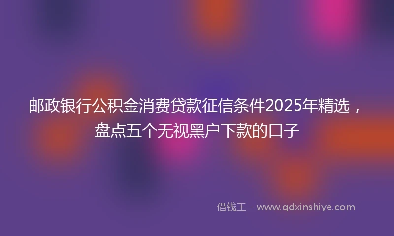 邮政银行公积金消费贷款征信条件2025年精选，盘点五个无视黑户下款的口子