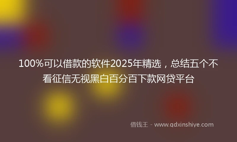 100%可以借款的软件2025年精选，总结五个不看征信无视黑白百分百下款网贷平台