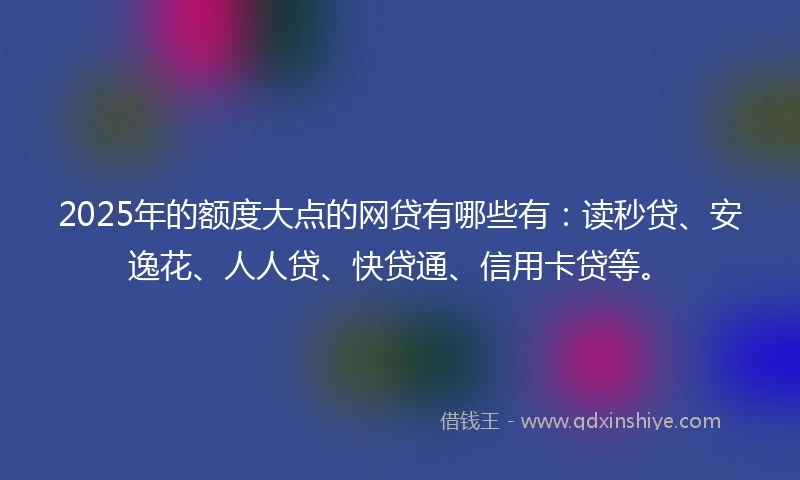 2025年的额度大点的网贷有哪些有：读秒贷、安逸花、人人贷、快贷通、信用卡贷等。