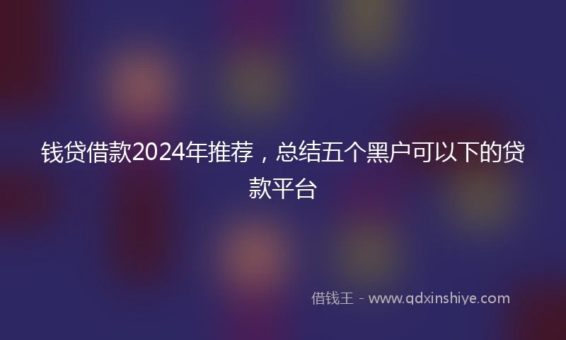 钱贷借款2024年推荐，总结五个黑户可以下的贷款平台