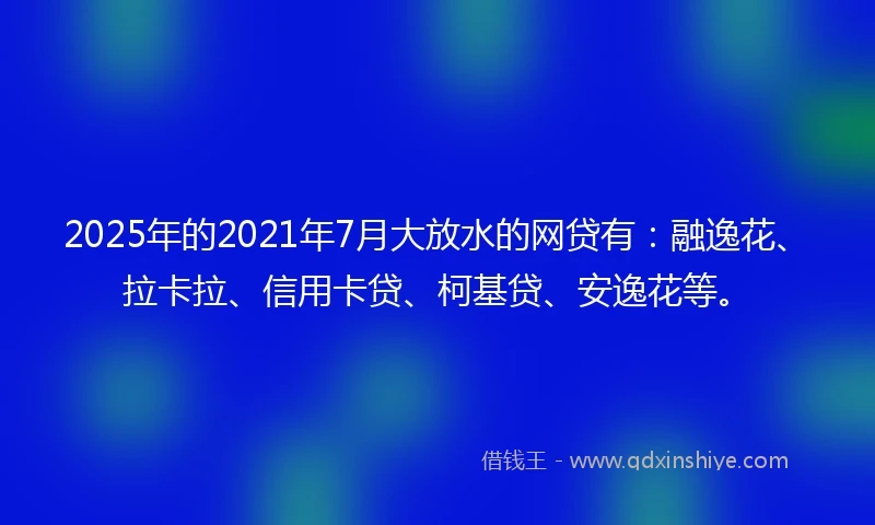 2025年的2021年7月大放水的网贷有：融逸花、拉卡拉、信用卡贷、柯基贷、安逸花等。