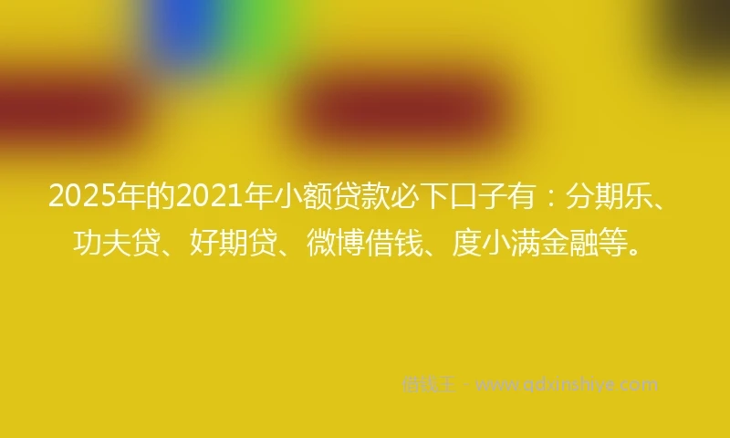 2025年的2021年小额贷款必下口子有：分期乐、功夫贷、好期贷、微博借钱、度小满金融等。