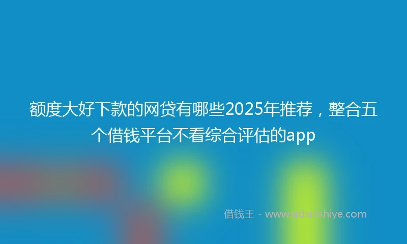 额度大好下款的网贷有哪些2025年推荐，整合五个借钱平台不看综合评估的app