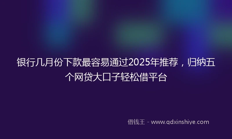 银行几月份下款最容易通过2025年推荐，归纳五个网贷大口子轻松借平台