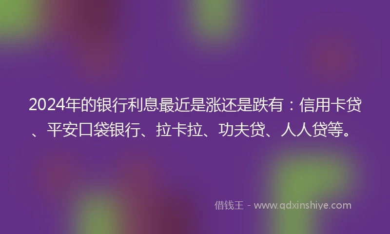 2024年的银行利息最近是涨还是跌有：信用卡贷、平安口袋银行、拉卡拉、功夫贷、人人贷等。