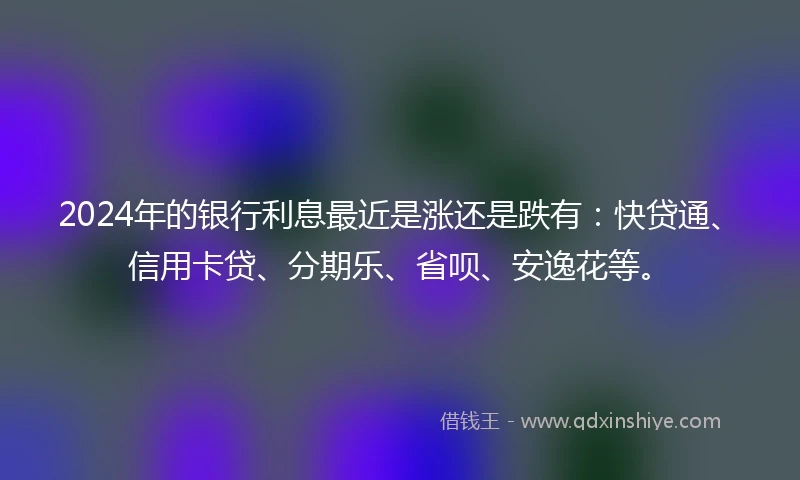 2024年的银行利息最近是涨还是跌有：快贷通、信用卡贷、分期乐、省呗、安逸花等。