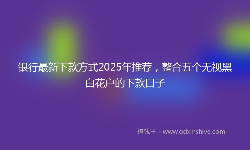 银行最新下款方式2025年推荐，整合五个无视黑白花户的下款口子