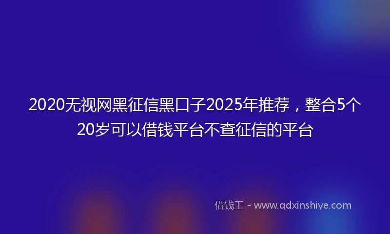 2020无视网黑征信黑口子2025年推荐，整合5个20岁可以借钱平台不查征信的平台