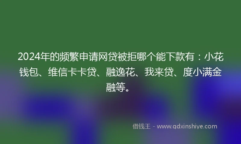 2024年的频繁申请网贷被拒哪个能下款有：小花钱包、维信卡卡贷、融逸花、我来贷、度小满金融等。