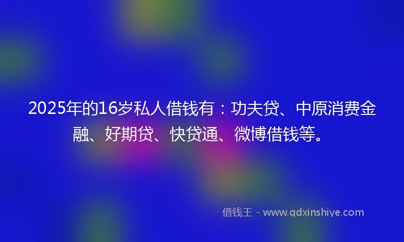 2025年的16岁私人借钱有：功夫贷、中原消费金融、好期贷、快贷通、微博借钱等。