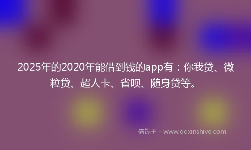 2025年的2020年能借到钱的app有：你我贷、微粒贷、超人卡、省呗、随身贷等。