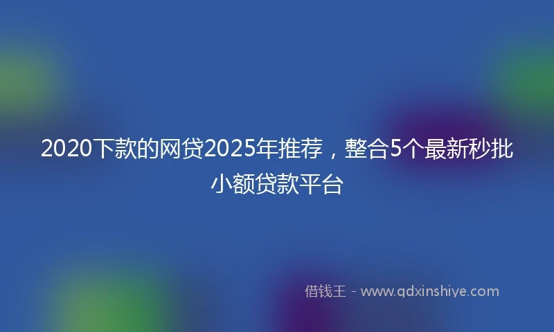 2020下款的网贷2025年推荐，整合5个最新秒批小额贷款平台