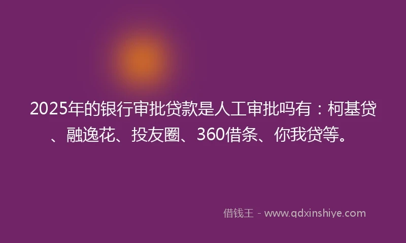 2025年的银行审批贷款是人工审批吗有：柯基贷、融逸花、投友圈、360借条、你我贷等。