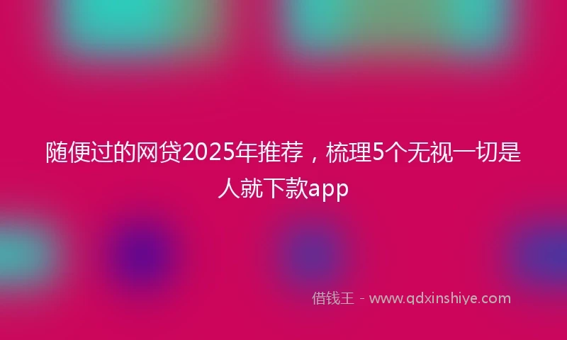 随便过的网贷2025年推荐，梳理5个无视一切是人就下款app