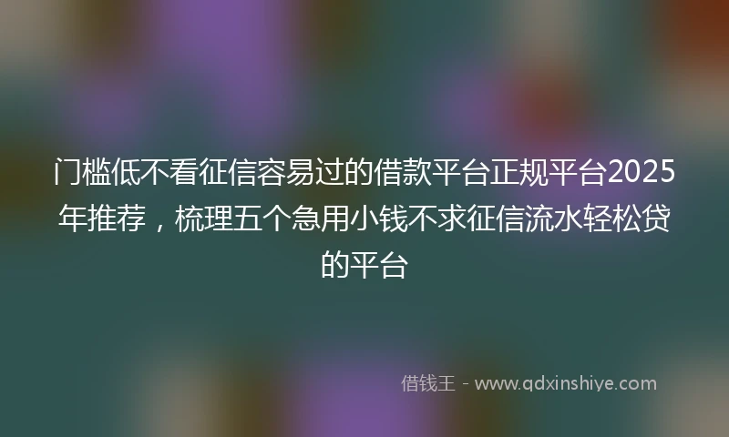 门槛低不看征信容易过的借款平台正规平台2025年推荐，梳理五个急用小钱不求征信流水轻松贷的平台
