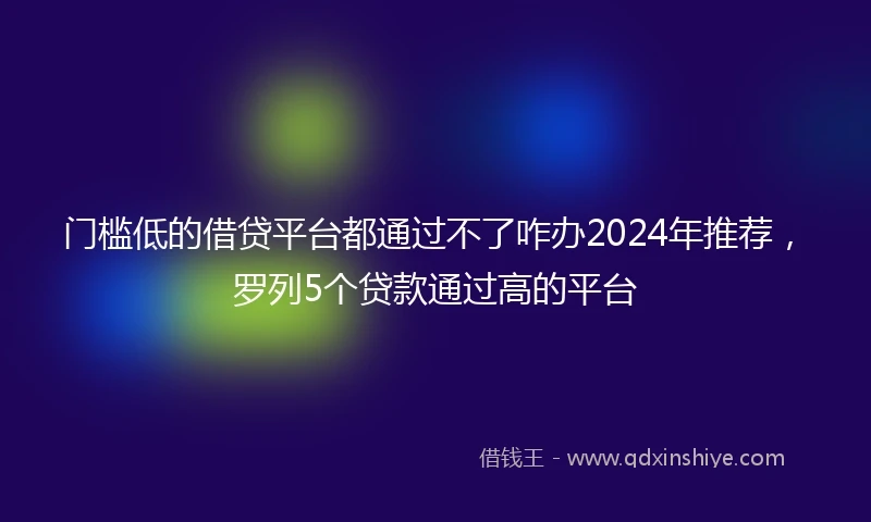 门槛低的借贷平台都通过不了咋办2024年推荐，罗列5个贷款通过高的平台